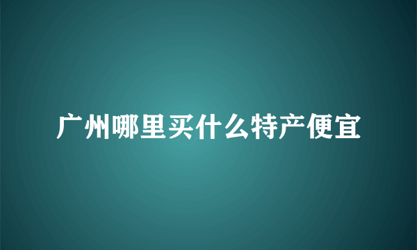 广州哪里买什么特产便宜