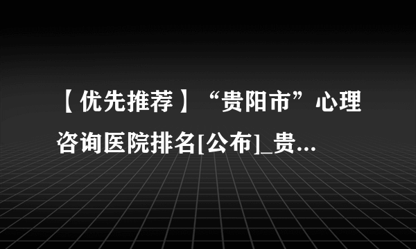 【优先推荐】“贵阳市”心理咨询医院排名[公布]_贵阳心理医生推荐