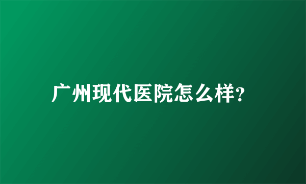 广州现代医院怎么样？