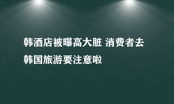 韩酒店被曝高大脏 消费者去韩国旅游要注意啦