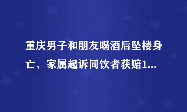 重庆男子和朋友喝酒后坠楼身亡，家属起诉同饮者获赔17万，这是为何？