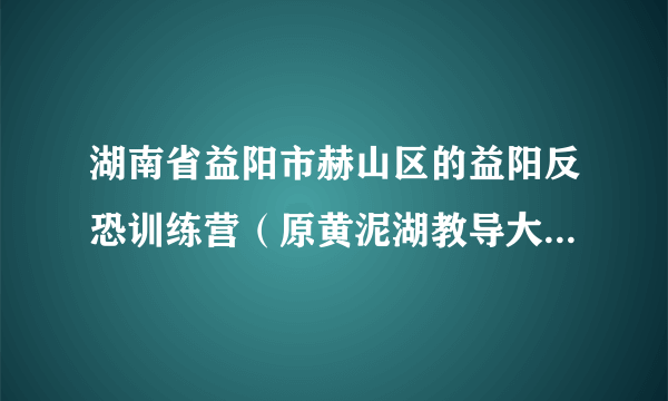 湖南省益阳市赫山区的益阳反恐训练营（原黄泥湖教导大队）具体位置在哪？