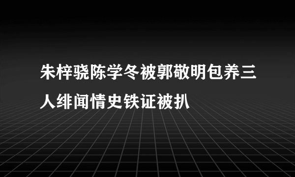 朱梓骁陈学冬被郭敬明包养三人绯闻情史铁证被扒