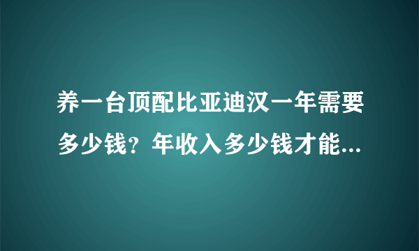 养一台顶配比亚迪汉一年需要多少钱？年收入多少钱才能养得起？