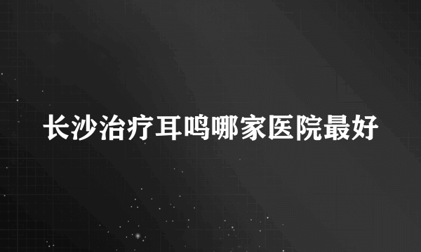 长沙治疗耳鸣哪家医院最好