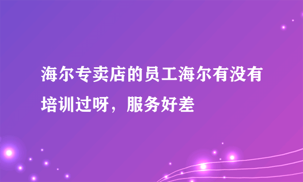 海尔专卖店的员工海尔有没有培训过呀，服务好差