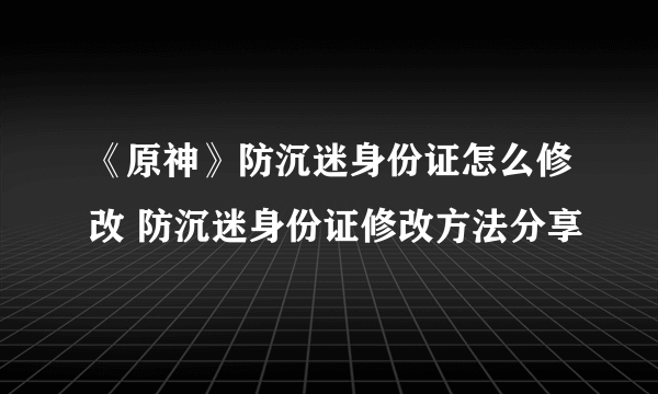 《原神》防沉迷身份证怎么修改 防沉迷身份证修改方法分享