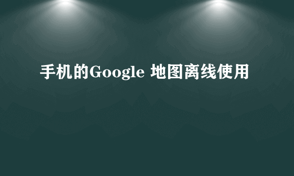 手机的Google 地图离线使用