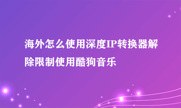 海外怎么使用深度IP转换器解除限制使用酷狗音乐