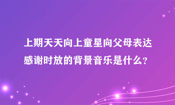 上期天天向上童星向父母表达感谢时放的背景音乐是什么？