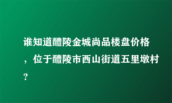 谁知道醴陵金城尚品楼盘价格，位于醴陵市西山街道五里墩村？