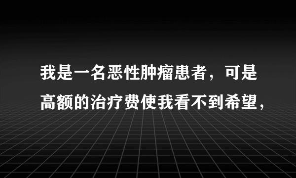 我是一名恶性肿瘤患者，可是高额的治疗费使我看不到希望，