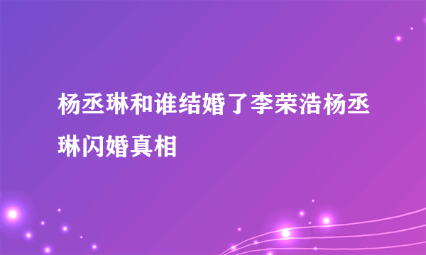 杨丞琳和谁结婚了李荣浩杨丞琳闪婚真相