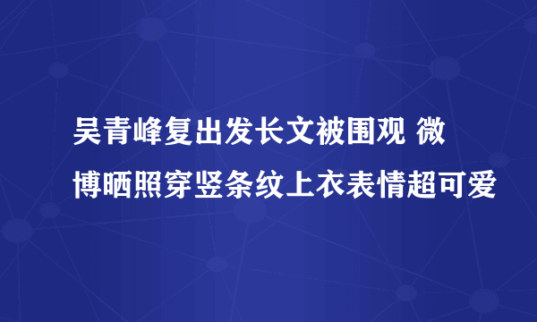 吴青峰复出发长文被围观 微博晒照穿竖条纹上衣表情超可爱