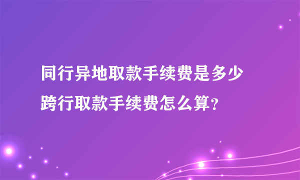 同行异地取款手续费是多少 跨行取款手续费怎么算？