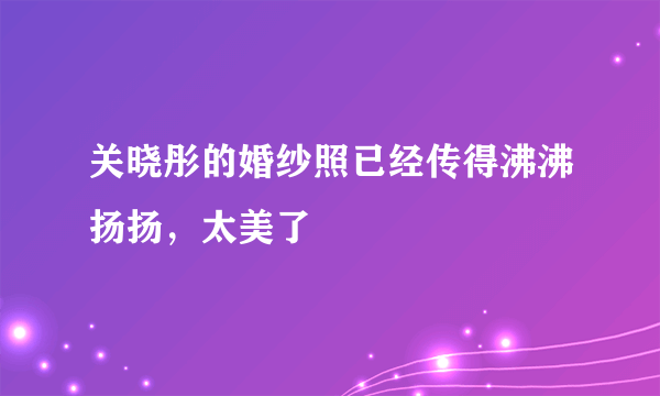 关晓彤的婚纱照已经传得沸沸扬扬，太美了