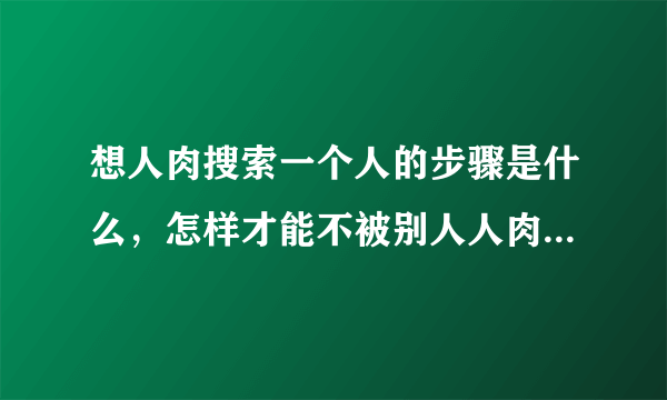 想人肉搜索一个人的步骤是什么，怎样才能不被别人人肉搜索到自己