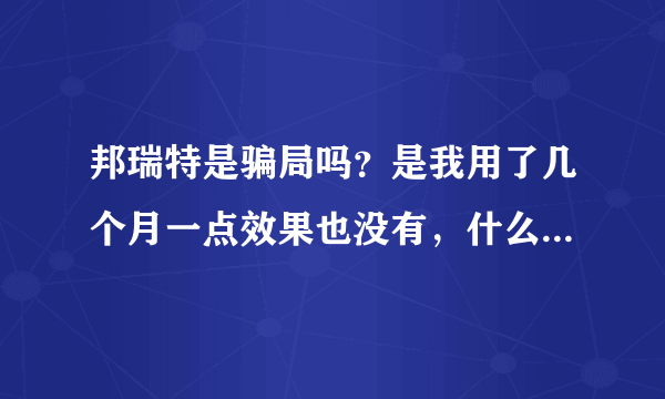 邦瑞特是骗局吗？是我用了几个月一点效果也没有，什么狗屁,产品。请大家相信我再也不要上当了。