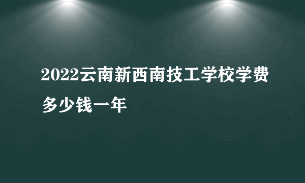 2022云南新西南技工学校学费多少钱一年