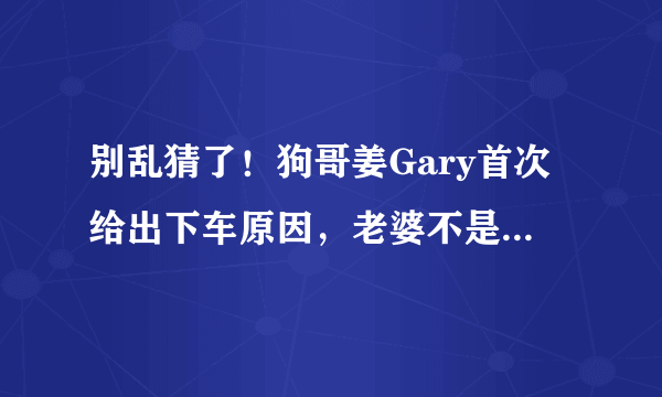 别乱猜了！狗哥姜Gary首次给出下车原因，老婆不是中国人而是她！