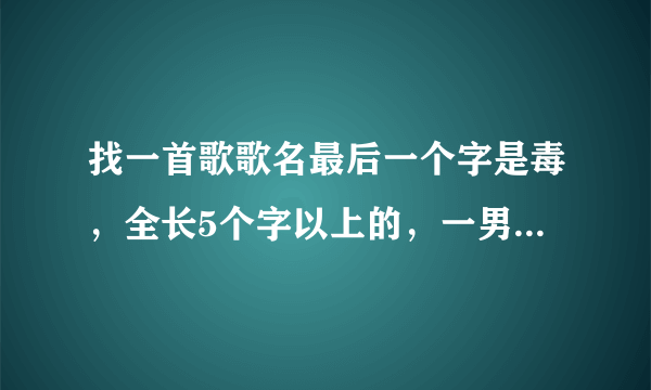 找一首歌歌名最后一个字是毒，全长5个字以上的，一男一女唱的，女的唱的好像都是5个字的段落？