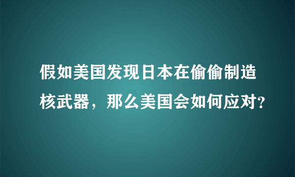 假如美国发现日本在偷偷制造核武器，那么美国会如何应对？