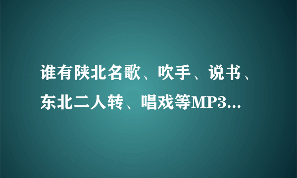 谁有陕北名歌、吹手、说书、东北二人转、唱戏等MP3格式的，压缩包发一下了！！！