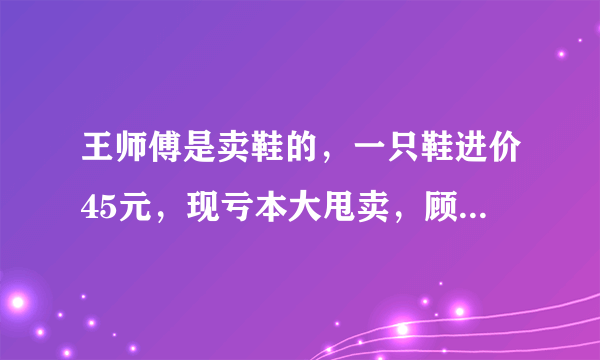 王师傅是卖鞋的，一只鞋进价45元，现亏本大甩卖，顾客给35元买了一双鞋，给了王师傅100元假钱，王