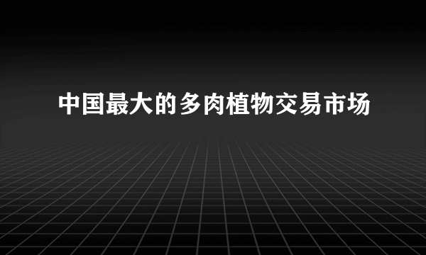 中国最大的多肉植物交易市场