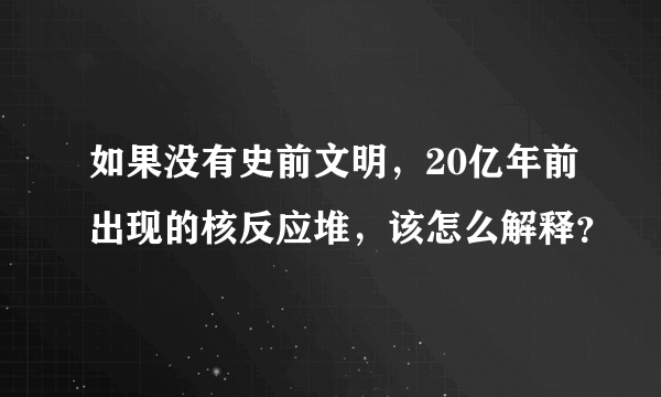 如果没有史前文明，20亿年前出现的核反应堆，该怎么解释？