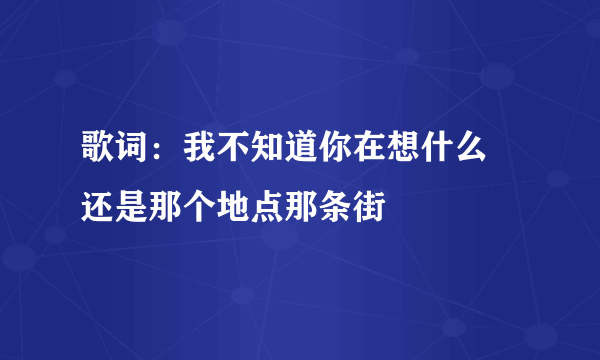 歌词：我不知道你在想什么 还是那个地点那条街