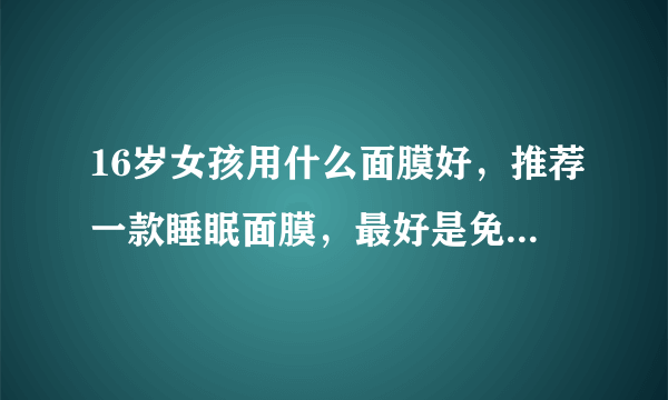 16岁女孩用什么面膜好，推荐一款睡眠面膜，最好是免洗的。有美白功效的，细致肌肤，最近皮肤感觉有点堵...