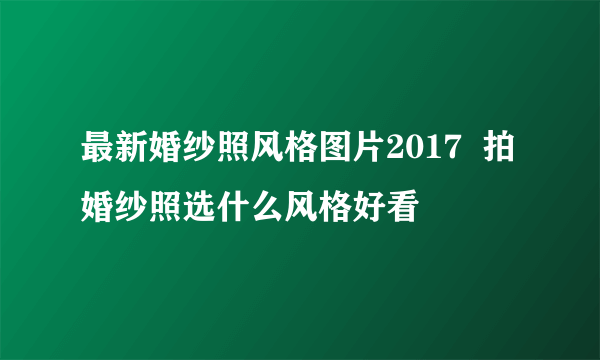 最新婚纱照风格图片2017  拍婚纱照选什么风格好看