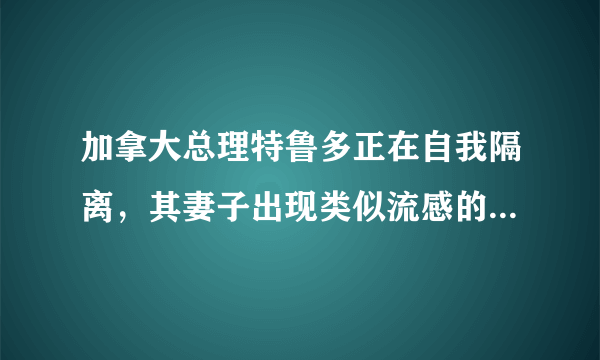 加拿大总理特鲁多正在自我隔离，其妻子出现类似流感的症状，目前情况如何？