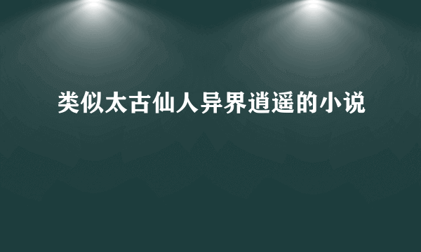 类似太古仙人异界逍遥的小说