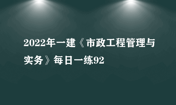 2022年一建《市政工程管理与实务》每日一练92