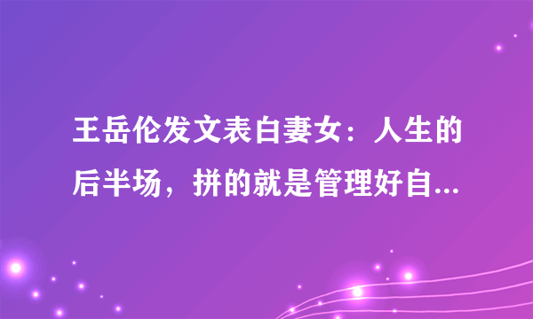 王岳伦发文表白妻女：人生的后半场，拼的就是管理好自己的欲望