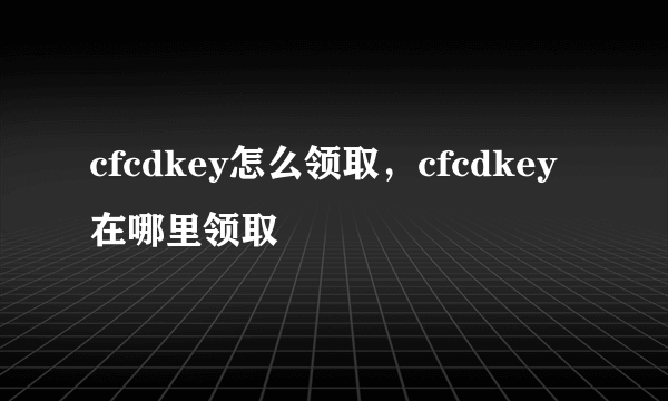 cfcdkey怎么领取，cfcdkey在哪里领取