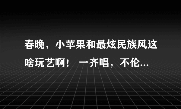 春晚，小苹果和最炫民族风这啥玩艺啊！ 一齐唱，不伦不类的，就像一口喝热水，下一口又喝冰水。 你