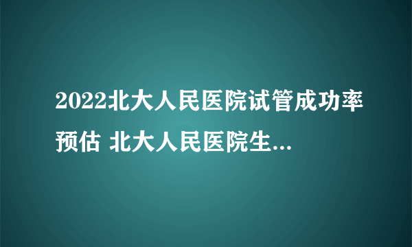 2022北大人民医院试管成功率预估 北大人民医院生殖科医生介绍