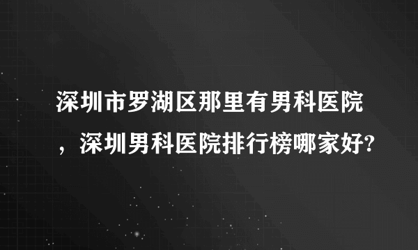 深圳市罗湖区那里有男科医院，深圳男科医院排行榜哪家好?