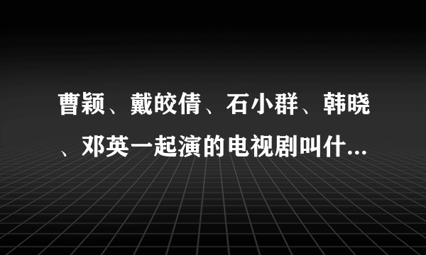 曹颖、戴皎倩、石小群、韩晓、邓英一起演的电视剧叫什么名字？