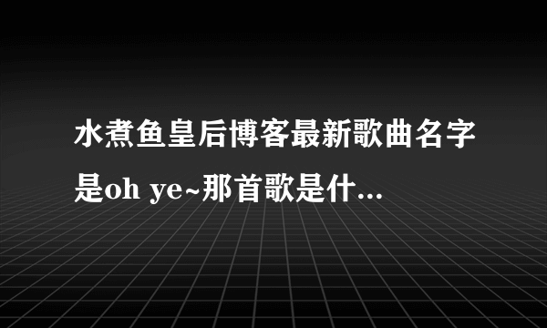 水煮鱼皇后博客最新歌曲名字是oh ye~那首歌是什么歌啊！急求