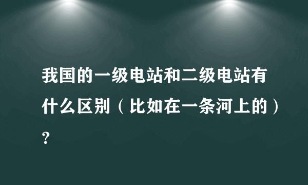 我国的一级电站和二级电站有什么区别（比如在一条河上的）？