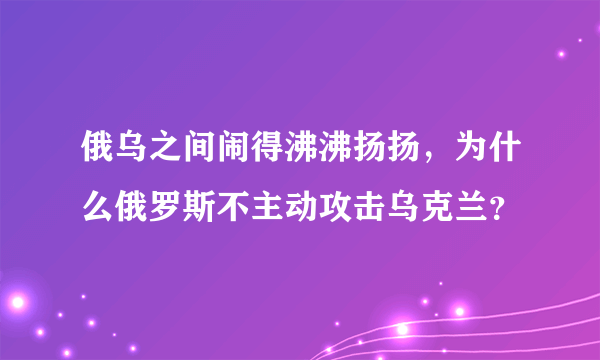 俄乌之间闹得沸沸扬扬，为什么俄罗斯不主动攻击乌克兰？