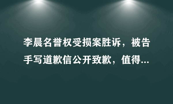 李晨名誉权受损案胜诉，被告手写道歉信公开致歉，值得被原谅吗？