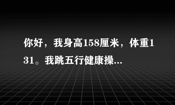 你好，我身高158厘米，体重131。我跳五行健康操快一个...