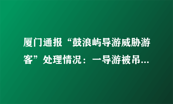 厦门通报“鼓浪屿导游威胁游客”处理情况：一导游被吊销证件, 你怎么看？