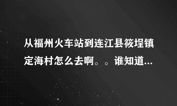 从福州火车站到连江县筱埕镇定海村怎么去啊。。谁知道具体的路线以及做什么车到什么地方下车啊？？