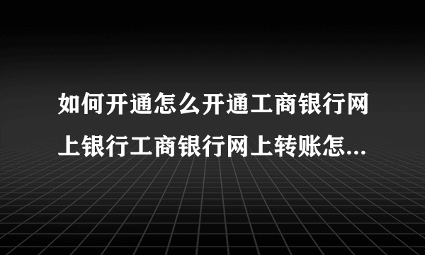 如何开通怎么开通工商银行网上银行工商银行网上转账怎么操作？